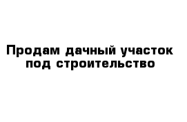 Продам дачный участок под строительство